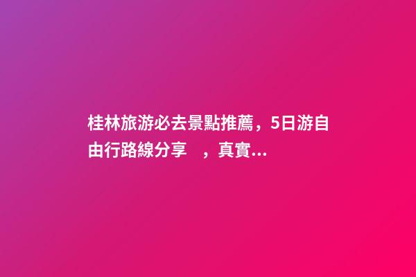 桂林旅游必去景點推薦，5日游自由行路線分享，真實經(jīng)歷分享攻略